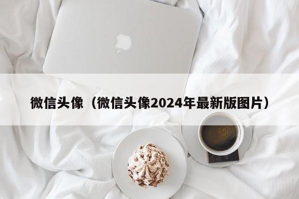 微信头像(微信头像2024年最新版图片)