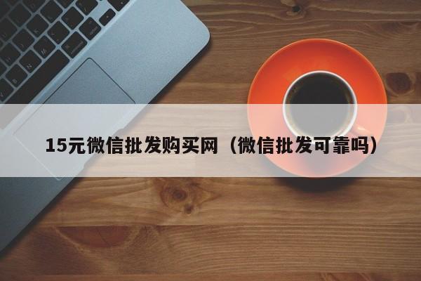 15元微信批发购买网（微信批发可靠吗）