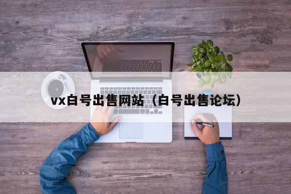 vx白号出售网站（白号出售论坛）