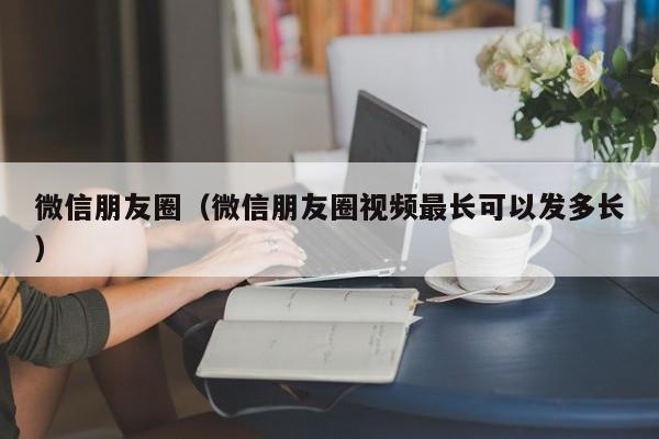 微信朋友圈（微信朋友圈视频最长可以发多长）