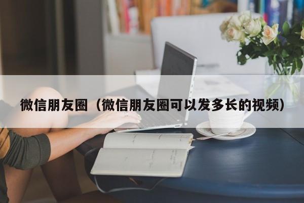 微信朋友圈（微信朋友圈可以发多长的视频）