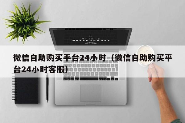 微信自助购买平台24小时（微信自助购买平台24小时客服）